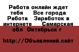 Работа онлайн ждет тебя!  - Все города Работа » Заработок в интернете   . Самарская обл.,Октябрьск г.